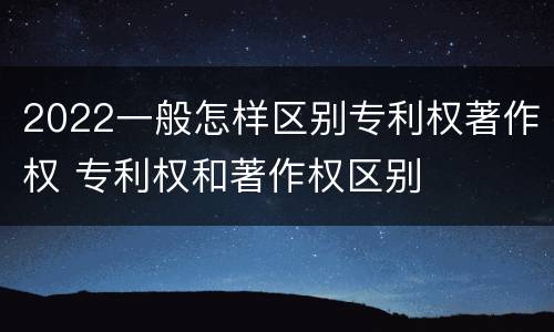 2022一般怎样区别专利权著作权 专利权和著作权区别