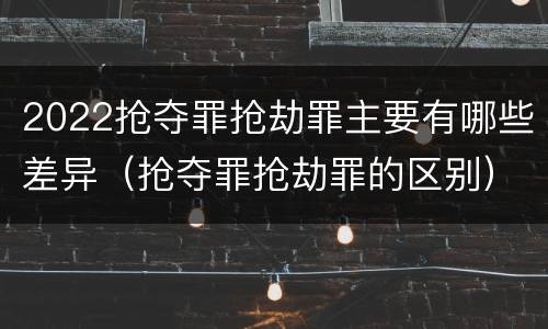 2022抢夺罪抢劫罪主要有哪些差异（抢夺罪抢劫罪的区别）