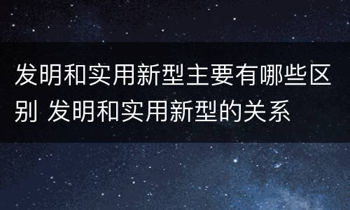 发明和实用新型主要有哪些区别 发明和实用新型的关系