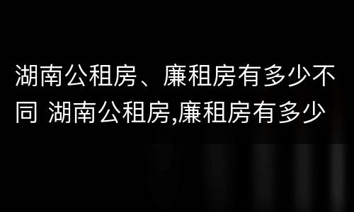 湖南公租房、廉租房有多少不同 湖南公租房,廉租房有多少不同的