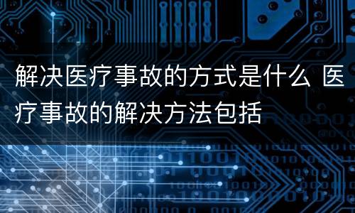 解决医疗事故的方式是什么 医疗事故的解决方法包括