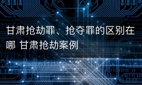 甘肃抢劫罪、抢夺罪的区别在哪 甘肃抢劫案例