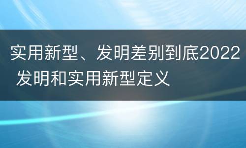 实用新型、发明差别到底2022 发明和实用新型定义