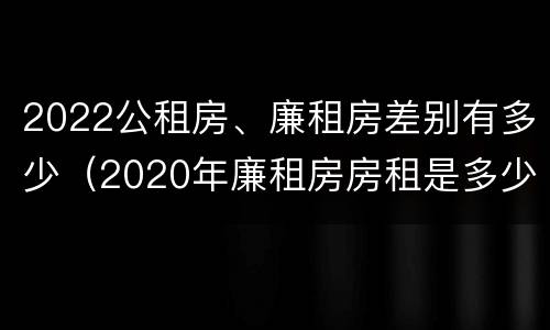 2022公租房、廉租房差别有多少（2020年廉租房房租是多少）