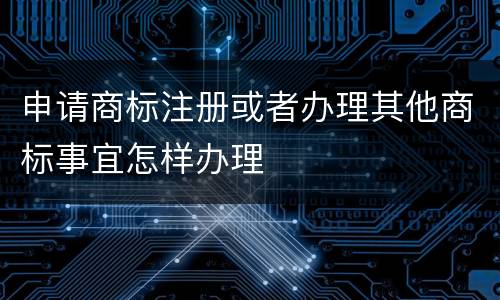 申请商标注册或者办理其他商标事宜怎样办理