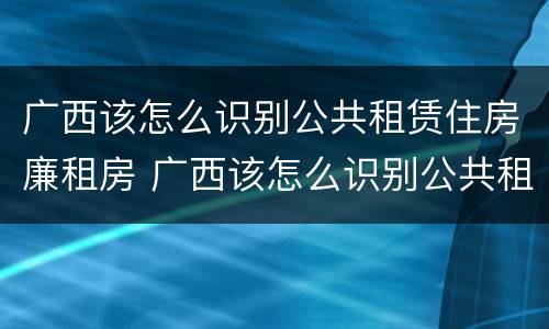 广西该怎么识别公共租赁住房廉租房 广西该怎么识别公共租赁住房廉租房信息