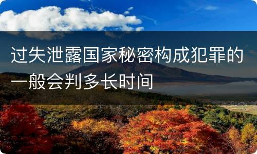 过失泄露国家秘密构成犯罪的一般会判多长时间