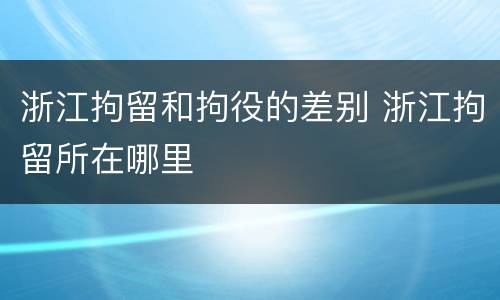 浙江拘留和拘役的差别 浙江拘留所在哪里