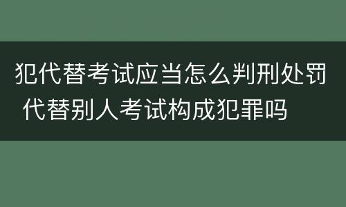 犯代替考试应当怎么判刑处罚 代替别人考试构成犯罪吗