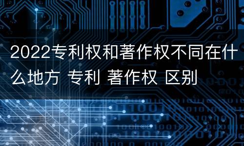 2022专利权和著作权不同在什么地方 专利 著作权 区别