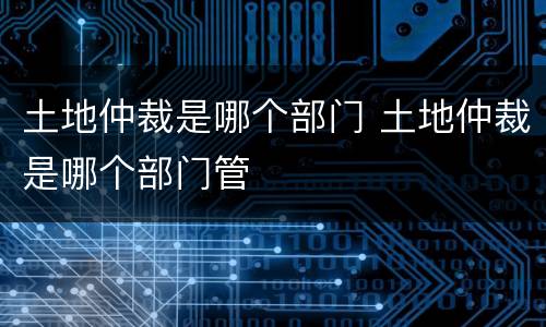 土地仲裁是哪个部门 土地仲裁是哪个部门管