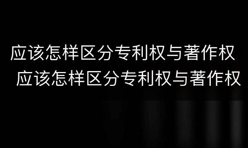 应该怎样区分专利权与著作权 应该怎样区分专利权与著作权的关系