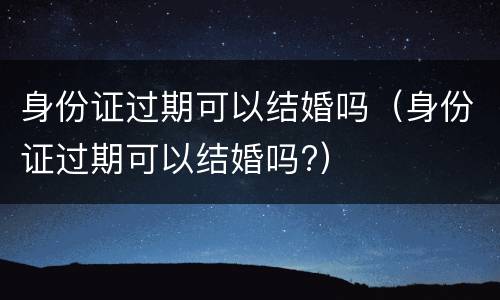 身份证过期可以结婚吗（身份证过期可以结婚吗?）