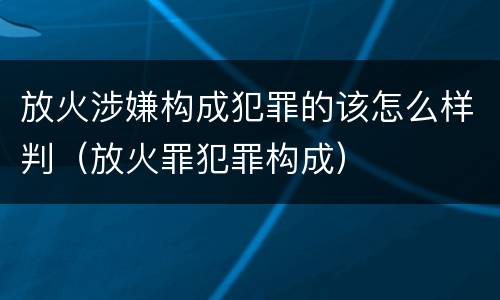放火涉嫌构成犯罪的该怎么样判（放火罪犯罪构成）