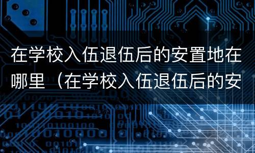 在学校入伍退伍后的安置地在哪里（在学校入伍退伍后的安置地在哪里查）