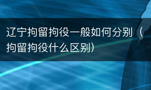 辽宁拘留拘役一般如何分别(拘留拘役什么区别)