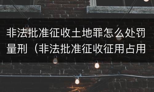 非法批准征收土地罪怎么处罚量刑（非法批准征收征用占用土地罪）