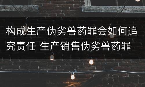 构成生产伪劣兽药罪会如何追究责任 生产销售伪劣兽药罪