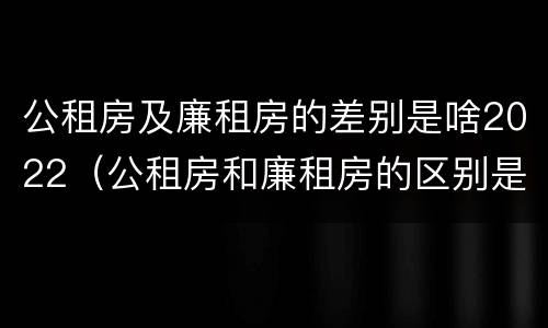 公租房及廉租房的差别是啥2022（公租房和廉租房的区别是什么）