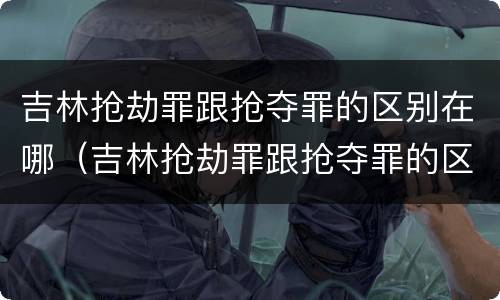 吉林抢劫罪跟抢夺罪的区别在哪（吉林抢劫罪跟抢夺罪的区别在哪儿）