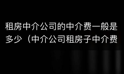 租房中介公司的中介费一般是多少（中介公司租房子中介费）