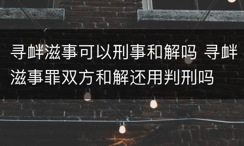寻衅滋事可以刑事和解吗 寻衅滋事罪双方和解还用判刑吗