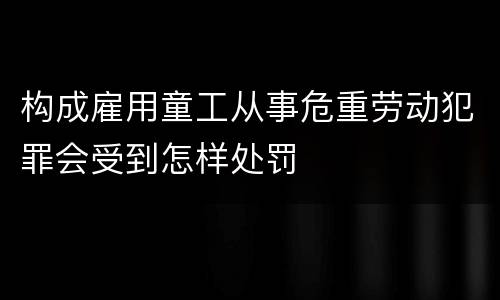 构成雇用童工从事危重劳动犯罪会受到怎样处罚