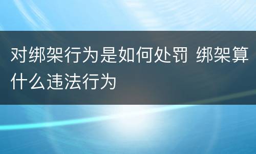 对绑架行为是如何处罚 绑架算什么违法行为