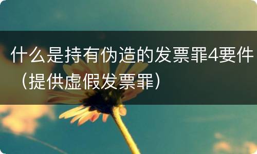 什么是持有伪造的发票罪4要件（提供虚假发票罪）