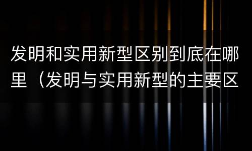 发明和实用新型区别到底在哪里（发明与实用新型的主要区别）