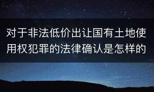 对于非法低价出让国有土地使用权犯罪的法律确认是怎样的 对于非法低价出让国有土地使用权犯罪的法律确认是怎样的