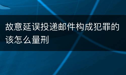 故意延误投递邮件构成犯罪的该怎么量刑