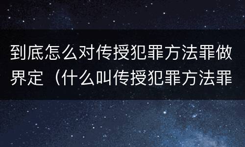 到底怎么对传授犯罪方法罪做界定（什么叫传授犯罪方法罪）