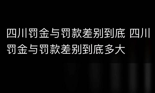 四川罚金与罚款差别到底 四川罚金与罚款差别到底多大