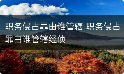 职务侵占罪由谁管辖 职务侵占罪由谁管辖经侦