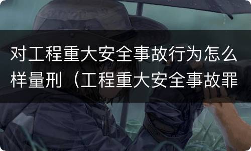 对工程重大安全事故行为怎么样量刑（工程重大安全事故罪构成要件）