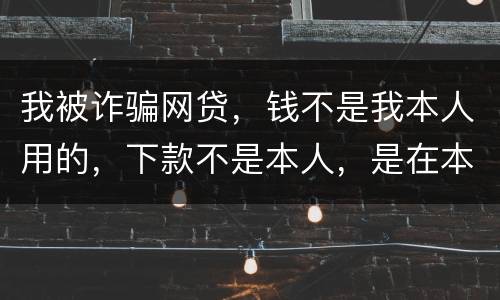 我被诈骗网贷，钱不是我本人用的，下款不是本人，是在本人名下