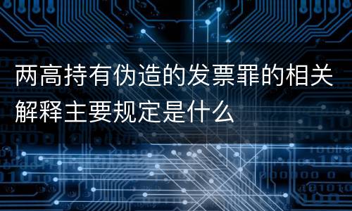 两高持有伪造的发票罪的相关解释主要规定是什么