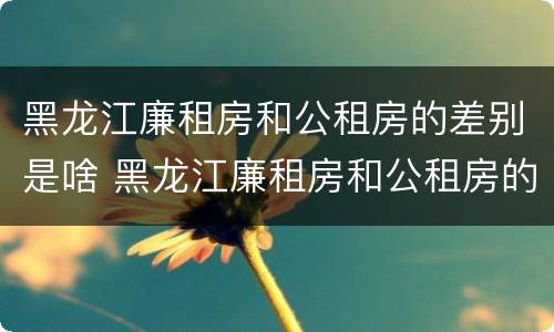 黑龙江廉租房和公租房的差别是啥 黑龙江廉租房和公租房的差别是啥呢