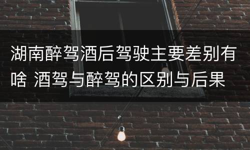 湖南醉驾酒后驾驶主要差别有啥 酒驾与醉驾的区别与后果