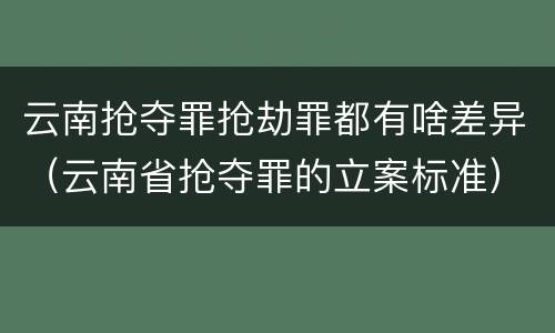 云南抢夺罪抢劫罪都有啥差异（云南省抢夺罪的立案标准）