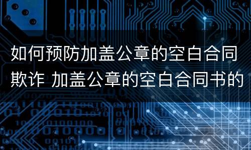 如何预防加盖公章的空白合同欺诈 加盖公章的空白合同书的行为有效吗