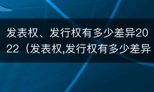 发表权、发行权有多少差异2022（发表权,发行权有多少差异2022年8月）