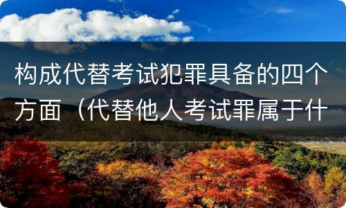 构成代替考试犯罪具备的四个方面（代替他人考试罪属于什么类犯罪）