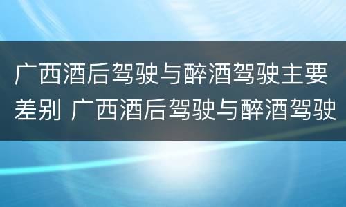 广西酒后驾驶与醉酒驾驶主要差别 广西酒后驾驶与醉酒驾驶主要差别在于