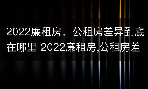 2022廉租房、公租房差异到底在哪里 2022廉租房,公租房差异到底在哪里查询