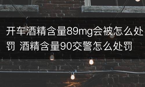 开车酒精含量89mg会被怎么处罚 酒精含量90交警怎么处罚