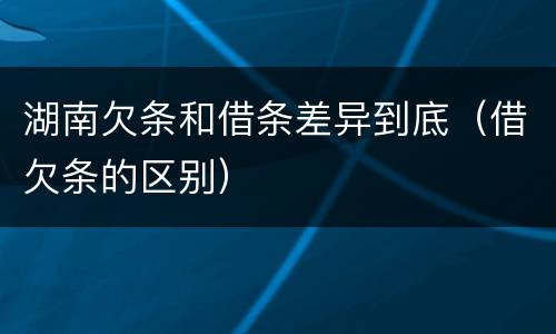 湖南欠条和借条差异到底（借欠条的区别）