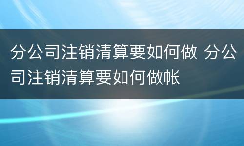 分公司注销清算要如何做 分公司注销清算要如何做帐