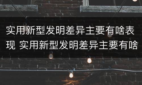 实用新型发明差异主要有啥表现 实用新型发明差异主要有啥表现和特点